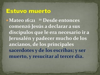  Mateo 16:21 21 Desde entonces
comenzó Jesús a declarar a sus
discípulos que le era necesario ir a
Jerusalén y padecer mucho de los
ancianos, de los principales
sacerdotes y de los escribas; y ser
muerto, y resucitar al tercer día.
 