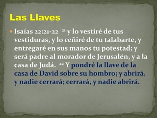  Isaías 22:21-22 21 y lo vestiré de tus
vestiduras, y lo ceñiré de tu talabarte, y
entregaré en sus manos tu potestad; y
será padre al morador de Jerusalén, y a la
casa de Judá. 22 Y pondré la llave de la
casa de David sobre su hombro; y abrirá,
y nadie cerrará; cerrará, y nadie abrirá.
 