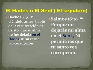  Hechos 2:31 31
viéndolo antes, habló
de la resurrección de
Cristo, que su alma
no fue dejada en el
Hades, ni su carne
vio corrupción.
 Salmos 16:10 10
Porque no
dejarás mi alma
en el Seol , Ni
permitirás que
tu santo vea
corrupción.
 