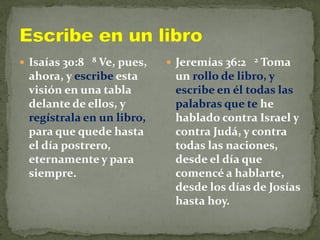  Isaías 30:8 8 Ve, pues,
ahora, y escribe esta
visión en una tabla
delante de ellos, y
regístrala en un libro,
para que quede hasta
el día postrero,
eternamente y para
siempre.
 Jeremías 36:2 2 Toma
un rollo de libro, y
escribe en él todas las
palabras que te he
hablado contra Israel y
contra Judá, y contra
todas las naciones,
desde el día que
comencé a hablarte,
desde los días de Josías
hasta hoy.
 