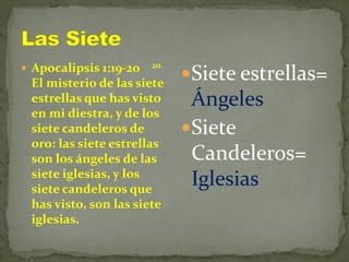  Apocalipsis 1:19-20 20
El misterio de las siete
estrellas que has visto
en mi diestra, y de los
siete candeleros de
oro: las siete estrellas
son los ángeles de las
siete iglesias, y los
siete candeleros que
has visto, son las siete
iglesias.
Siete estrellas=
Ángeles
Siete
Candeleros=
Iglesias
 