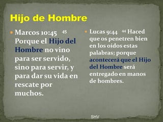  Marcos 10:45 45
Porque el Hijo del
Hombre no vino
para ser servido,
sino para servir, y
para dar su vida en
rescate por
muchos.
 Lucas 9:44 44 Haced
que os penetren bien
en los oídos estas
palabras; porque
acontecerá que el Hijo
del Hombre será
entregado en manos
de hombres.
SHV
 