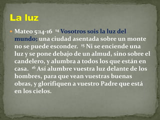 Mateo 5:14-16 14 Vosotros sois la luz del
mundo; una ciudad asentada sobre un monte
no se puede esconder. 15 Ni se enciende una
luz y se pone debajo de un almud, sino sobre el
candelero, y alumbra a todos los que están en
casa. 16 Así alumbre vuestra luz delante de los
hombres, para que vean vuestras buenas
obras, y glorifiquen a vuestro Padre que está
en los cielos.
 
