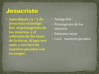  Apocalipsis 1:5 5 y de
Jesucristo el testigo
fiel, el primogénito de
los muertos, y el
soberano de los reyes
de la tierra. Al que nos
amó, y nos lavó de
nuestros pecados con
su sangre,
 Testigo fiel
 Primogénito de los
muertos
 Soberano reyes
 Lavó nuestros pecados
 