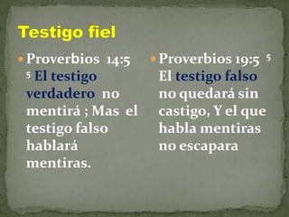  Proverbios 14:5
5 El testigo
verdadero no
mentirá ; Mas el
testigo falso
hablará
mentiras.
 Proverbios 19:5 5
El testigo falso
no quedará sin
castigo, Y el que
habla mentiras
no escapara
 