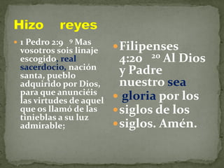  1 Pedro 2:9 9 Mas
vosotros sois linaje
escogido, real
sacerdocio, nación
santa, pueblo
adquirido por Dios,
para que anunciéis
las virtudes de aquel
que os llamó de las
tinieblas a su luz
admirable;
Filipenses
4:20 20 Al Dios
y Padre
nuestro sea
 gloria por los
siglos de los
siglos. Amén.
 