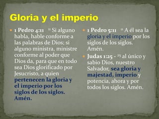  1 Pedro 4:11 11 Si alguno
habla, hable conforme a
las palabras de Dios; si
alguno ministra, ministre
conforme al poder que
Dios da, para que en todo
sea Dios glorificado por
Jesucristo, a quien
pertenecen la gloria y
el imperio por los
siglos de los siglos.
Amén.
 1 Pedro 5:11 11 A él sea la
gloria y el imperio por los
siglos de los siglos.
Amén.
 Judas 1:25 - 25 al único y
sabio Dios, nuestro
Salvador, sea gloria y
majestad, imperio y
potencia, ahora y por
todos los siglos. Amén.
 