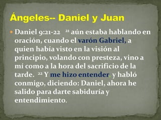  Daniel 9:21-22 21 aún estaba hablando en
oración, cuando el varón Gabriel, a
quien había visto en la visión al
principio, volando con presteza, vino a
mí como a la hora del sacrificio de la
tarde. 22 Y me hizo entender, y habló
conmigo, diciendo: Daniel, ahora he
salido para darte sabiduría y
entendimiento.
 