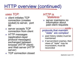 Application Layer 2-19
HTTP overview (continued)
uses TCP:
 client initiates TCP
connection (creates
socket) to server, port
80
 server accepts TCP
connection from client
 HTTP messages
(application-layer
protocol messages)
exchanged between
browser (HTTP client)
and Web server (HTTP
server)
 TCP connection closed
HTTP is
“stateless”
 server maintains no
information about
past client requests
protocols that maintain
“state” are complex!
 past history (state) must be
maintained
 if server/client crashes, their
views of “state” may be
inconsistent, must be
reconciled
aside
 