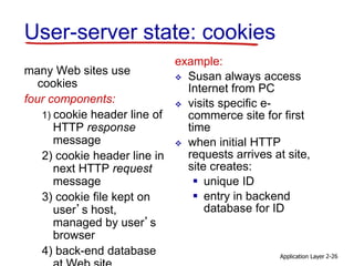 Application Layer 2-26
User-server state: cookies
many Web sites use
cookies
four components:
1) cookie header line of
HTTP response
message
2) cookie header line in
next HTTP request
message
3) cookie file kept on
user’s host,
managed by user’s
browser
4) back-end database
example:
 Susan always access
Internet from PC
 visits specific e-
commerce site for first
time
 when initial HTTP
requests arrives at site,
site creates:
 unique ID
 entry in backend
database for ID
 