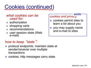 Application Layer 2-28
Cookies (continued)
what cookies can be
used for:
 authorization
 shopping carts
 recommendations
 user session state (Web
e-mail)
cookies and privacy:
 cookies permit sites to
learn a lot about you
 you may supply name
and e-mail to sites
aside
how to keep “state”:
 protocol endpoints: maintain state at
sender/receiver over multiple
transactions
 cookies: http messages carry state
 