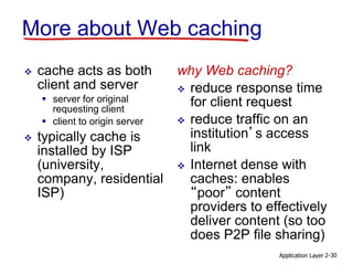 Application Layer 2-30
More about Web caching
 cache acts as both
client and server
 server for original
requesting client
 client to origin server
 typically cache is
installed by ISP
(university,
company, residential
ISP)
why Web caching?
 reduce response time
for client request
 reduce traffic on an
institution’s access
link
 Internet dense with
caches: enables
“poor” content
providers to effectively
deliver content (so too
does P2P file sharing)
 