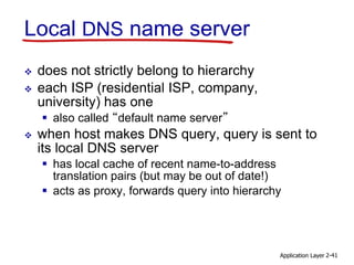 Application Layer 2-41
Local DNS name server
 does not strictly belong to hierarchy
 each ISP (residential ISP, company,
university) has one
 also called “default name server”
 when host makes DNS query, query is sent to
its local DNS server
 has local cache of recent name-to-address
translation pairs (but may be out of date!)
 acts as proxy, forwards query into hierarchy
 