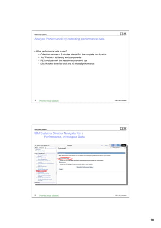 IBM Power Systems


Analyze Performance by collecting performance data



     What performance tools to use?
      – Collection services – 5 minutes interval for the complete run duration
      – Job Watcher – to identify wait components
      – PEX Analyzer with disk read/writes start/end ops
      – Disk Watcher to review disk and IO related performance




19                                                                               © 2012 IBM Corporation




IBM Power Systems


IBM Systems Director Navigator for i
      Performance, Investigate Data




20                                                                               © 2012 IBM Corporation




                                                                                                          10
 