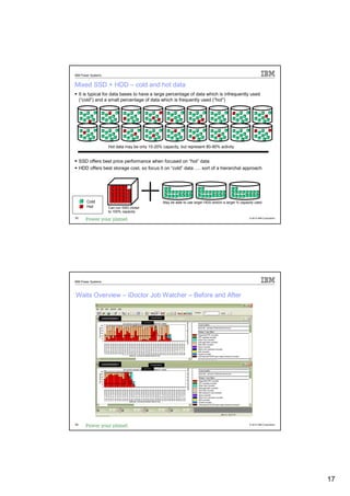 IBM Power Systems


Mixed SSD + HDD – cold and hot data
     It is typical for data bases to have a large percentage of data which is infrequently used
     (“cold”) and a small percentage of data which is frequently used (“hot”)




                    Hot data may be only 10-20% capacity, but represent 80-90% activity


     SSD offers best price performance when focused on “hot” data
     HDD offers best storage cost, so focus it on “cold” data …. sort of a hierarchal approach




        Cold                                                   May be able to use larger HDD and/or a larger % capacity used
        Hot         Can run SSD closer
                    to 100% capacity
33                                                                                                                  © 2012 IBM Corporation




IBM Power Systems



Waits Overview – iDoctor Job Watcher – Before and After


                                                  JOB2NUM002
                USER000001
                                         JOB2NUM002




                USER000001                        JOB2NUM002

                                         JOB2NUM002




34                                                                                                                  © 2012 IBM Corporation




                                                                                                                                             17
 