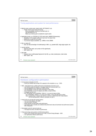 IBM Power Systems


Tuning applications and system for best performance


     Memory pools, activity level, expert cache, SETOBJACC, etc.
      – Proper memory pool sizing and tuning
           Move all available memory to the batch pool, or
           Use QPFRADJ(2 or 3)
           Make sure memory pool is enabled for expert cache

     Application tuning, e.g. SEQONLY((*YES nbrof rcds)), NBRRCDS(nbrofrcds)
       – SEQONLY is for program buffer (for input only, for output only)
       – NBRRCDS is used for SLIC buffer
       – Try to set as large as possible, e.g. 128KB or even 256KB

     SQL vs native I/O
      – SQL can take advantage of multithreading in IBM i, e.g. parallel ADD, large page support, etc.

     Journal caching
       – Reduces write waits and number of I/Os significantly
       – IBM i option- fee

     DB2 SMP
      – Enables many multithreaded features for the DB, e.g. index maintenance, index builds
      – IBM i option - fee


47                                                                                                  © 2012 IBM Corporation




IBM Power Systems


Hardware configuration optimization
     # of processors allocated, # of VPs
       – Ensure you always have enough CPU capacity for the complete run, e.g. <100%

     SSD – Solid Sate Drives vs HDDs performance characteristics and when to use
       – Use SSDs for select DB objects or hot pages traced from previous batch runs
       – Use the QIBMSSD tool to determine if SSDs will help,
       – use TRCASPBAL to trace and collect information of disk usage
       – And STRASPBAL to move hot objects onto SSDs, or back to HDDs
       – Investigate hot data and
       – Run TRCASPBAL and STRASPBAL *HSM (6.1.1) to move hot data to SSDs
            Run STRASPBAL *SSSM (7.1) to move hot to SSDs + move cold data back to HDDs
            Move complete files or libraries with CRTxF or CHGxF or CREATE/ALTER TABLE/INDEX
                  CRTLIB ASP(ssd-ASP), CREATE SCHEMA x IN ASP n

     Proper disk arm and disk IOA caching options
       – The more disk adaptors, the better
       – The more cache, the better
       – RAID5 typically provides better write performance
       – Use the WLE tool to actually use collected disk performance data and estimate most performance optimal
          disk configuration

     Disk adapter cache for read and write ops
       – The larger the cache, the better the performance

     Power and energy saving options vs Performance options
       – Watch out for energy saving options set in HMC or Active Energy Manager – AEM
       – Can significantly influence performance
48                                                                                                  © 2012 IBM Corporation




                                                                                                                             24
 
