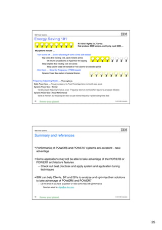 IBM Power Systems


 Energy Saving 101
                                                              If I have 8 lights (i.e. Cores)
                                                              that produce 8000 lumens, and I only need 4000 …

  My options include …

       - Turn some off … Cease clocking of some cores (OS-based)
            - Nap cores (End clocking core, cache remains active)
                   - OS returns unused cores to hypervisor for napping.
            - Sleep chiplets (End clocking core and cache)
                   - Sleep used if cores not licensed or if not used for an extended period.

       - Dim them … Slow the Frequency (TPMD-based)
            - Dynamic Power Save option in Systems Director.



Frequency Adjusting Modes … Three options:
- Static Power Save …. Frequency Lowered by Fixed Percentage below nominal to save power.
- Dynamic Power Save - Normal
        Variably adjusts frequency to reduce power. Frequency returns to nominal when required by processor utilization.
- Dynamic Power Save – Favor Performance
        Same as “Normal”, but frequency can reach a super-nominal frequency if power/cooling limits allow.


  49                                                                                                             © 2012 IBM Corporation




  IBM Power Systems


  Summary and references


       Performance of POWER6 and POWER7 systems are excellent – take
       advantage

       Some applications may not be able to take advantage of the POWER6 or
       POWER7 architecture features
        – Check out best practices and apply system and application tuning
          techniques

       IBM can help Clients, BP and ISVs to analyze and optimize their solutions
       to take advantage of POWER6 and POWER7
         – Let me know if you have a question or need some help with performance
               Send an email to: stgls@us.ibm.com



  50                                                                                                             © 2012 IBM Corporation




                                                                                                                                          25
 