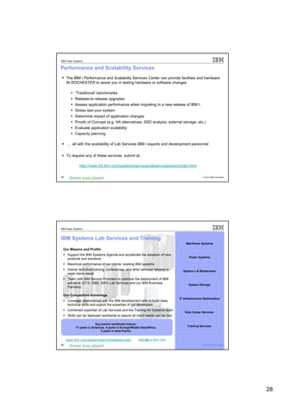 IBM Power Systems


Performance and Scalability Services
     The IBM i Performance and Scalability Services Center can provide facilities and hardware
     IN ROCHESTER to assist you in testing hardware or software changes

           “Traditional” benchmarks
           Release-to-release upgrades
           Assess application performance when migrating to a new release of IBM I
           Stress test your system
           Determine impact of application changes
           Proofs of Concept (e.g. HA alternatives; SSD analysis, external storage, etc.)
           Evaluate application scalability
           Capacity planning

     … all with the availability of Lab Services IBM i experts and development personnel


     To request any of these services, submit at:

              http://www-03.ibm.com/systems/services/labservices/psscontact.html

55                                                                                              © 2012 IBM Corporation




IBM Power Systems



IBM Systems Lab Services and Training
                                                                                   Mainframe Systems

 Our Mission and Profile
     Support the IBM Systems Agenda and accelerate the adoption of new
                                                                                      Power Systems
     products and solutions
     Maximize performance of our clients’ existing IBM systems
     Deliver technical training, conferences, and other services tailored to     System x & Bladecenter
     meet client needs
     Team with IBM Service Providers to optimize the deployment of IBM
     solutions (GTS, GBS, SWG Lab Services and our IBM Business                      System Storage
     Partners)

 Our Competitive Advantage
                                                                               IT Infrastructure Optimization
     Leverage relationships with the IBM development labs to build deep
     technical skills and exploit the expertise of our developers
     Combined expertise of Lab Services and the Training for Systems team
                                                                                   Data Center Services
     Skills can be deployed worldwide to assure all client needs can be met

                         Successful worldwide history:
                                                                                    Training Services
           17 years in Americas, 9 years in Europe/Middle East/Africa,
                             5 years in Asia Pacific


     www.ibm.com/systems/services/labservices           stgls@us.ibm.com
56                                                                                              © 2012 IBM Corporation




                                                                                                                         28
 