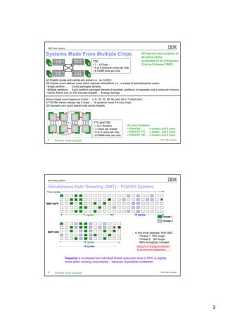 IBM Power Systems


Systems Made From Multiple Chips                                                   All memory and contents of
                                                                                   all active cache
                                        750                                        accessible to all processors.
                                        • 1 – 4 Chips                              (Cache-Coherent SMP)
                                        • 8 or 6 physical cores per chip
                                        • 8 DIMM slots per chip


All chiplets (cores and cache) are active (i.e., no CUOD)
OS license count defines cores which execute instructions (i.e., a subset of active/physical cores).
• Single partition … Cores packaged densely.
• Multiple partitions … Each partition packaged densely if possible, partitions on separate chip’s cores per memory.
• Cache Active only on OS-licensed chiplets … Energy Savings.

Active chiplet count based on CUoD … 4, 8, 16, 32, 48, 64 (and 24 in “TurboCore”)
A 770/780 drawer always has 2 chips … 16 physical cores if 8-core chips.
OS licensed core count placed onto active chiplets.




                                         770 and 780
                                         • 1 to 4 drawers             16-core Systems:
                                         • 2 Chips per drawer         • POWER6 …     4 drawers and 8 chips
                                         • 6 or 8 cores per chip      • POWER7 770 … 1 drawer and 2 chips.
                                         • 8 DIMM slots per chip      • POWER7 780 … 2 drawers and 4 chips.
  5                                                                                                  © 2012 IBM Corporation




  IBM Power Systems


  Simultaneous Multi-Threading (SMT) – POWER Systems
 Time (cycles)




SMT=OFF



                                11 cycles                                    11 cycles
                                                                                                       Thread 1
                                                                                                       Thread 2



 SMT=ON                                                                    ... in this trivial example -With SMT:
                                                                                   •Thread 1: 18% longer
                                                                                   •Thread 2: 9% longer
                                13 cycles                                          •69% throughput increase
                                12 cycles                                      Amount of overlap/contention
                                                                               is environment dependent.


                  Capacity is increased but individual thread execution time in CPU is slightly
                  more when running concurrently – because of possible contention.


  6                                                                                                  © 2012 IBM Corporation




                                                                                                                              3
 