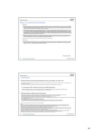 IBM Power Systems


Notes on performance estimates
         rPerf for AIX

         rPerf (Relative Performance) is an estimate of commercial processing performance relative to other IBM UNIX systems. It is derived from an IBM analytical
            model which uses characteristics from IBM internal workloads, TPC and SPEC benchmarks. The rPerf model is not intended to represent any specific
            public benchmark results and should not be reasonably used in that way. The model simulates some of the system operations such as CPU, cache and
            memory. However, the model does not simulate disk or network I/O operations.

              rPerf estimates are calculated based on systems with the latest levels of AIX and other pertinent software at the time of system announcement. Actual
              performance will vary based on application and configuration specifics. The IBM eServer pSeries 640 is the baseline reference system and has a value
              of 1.0. Although rPerf may be used to approximate relative IBM UNIX commercial processing performance, actual system performance may vary and is
              dependent upon many factors including system hardware configuration and software design and configuration. Note that the rPerf methodology used for
              the POWER6 systems is identical to that used for the POWER5 systems. Variations in incremental system performance may be observed in commercial
              workloads due to changes in the underlying system architecture.

         All performance estimates are provided "AS IS" and no warranties or guarantees are expressed or implied by IBM. Buyers should consult other sources of
             information, including system benchmarks, and application sizing guides to evaluate the performance of a system they are considering buying. For
             additional information about rPerf, contact your local IBM office or IBM authorized reseller.

         ========================================================================

         CPW for IBM i

         Commercial Processing Workload (CPW) is a relative measure of performance of processors running the IBM i operating system. Performance in customer
           environments may vary. The value is based on maximum configurations. More performance information is available in the Performance Capabilities
           Reference at: www.ibm.com/systems/i/solutions/perfmgmt/resource.html




                                                                                                                                                                                       Revised April 2, 2007


61                                                                                                                                                                                                      © 2012 IBM Corporation




IBM Power Systems

Trademarks
 The following are trademarks of the International Business Machines Corporation in the United States, other countries, or both.

     Not all common law marks used by IBM are listed on this page. Failure of a mark to appear does not mean that IBM does not use the mark nor does it mean that the product is not actively marketed or is not
     significant within its relevant market.
     Those trademarks followed by ® are registered trademarks of IBM in the United States; all others are trademarks or common law marks of IBM in the United States.




      For a complete list of IBM Trademarks, see www.ibm.com/legal/copytrade.shtml:
      *, AS/400®, e business(logo)®, DBE, ESCO, eServer, FICON, IBM®, IBM (logo)®, iSeries®, MVS, OS/390®, pSeries®, RS/6000®, S/30, VM/ESA®, VSE/ESA, WebSphere®, xSeries®,
      z/OS®, zSeries®, z/VM®, System i, System i5, System p, System p5, System x, System z, System z9®, BladeCenter®




 The following are trademarks or registered trademarks of other companies.

     Adobe, the Adobe logo, PostScript, and the PostScript logo are either registered trademarks or trademarks of Adobe Systems Incorporated in the United States, and/or other countries.
     Cell Broadband Engine is a trademark of Sony Computer Entertainment, Inc. in the United States, other countries, or both and is used under license therefrom.
     Java and all Java-based trademarks are trademarks of Sun Microsystems, Inc. in the United States, other countries, or both.
     Microsoft, Windows, Windows NT, and the Windows logo are trademarks of Microsoft Corporation in the United States, other countries, or both.
     Intel, Intel logo, Intel Inside, Intel Inside logo, Intel Centrino, Intel Centrino logo, Celeron, Intel Xeon, Intel SpeedStep, Itanium, and Pentium are trademarks or registered trademarks of Intel Corporation or its subsidiaries
     in the United States and other countries.
     UNIX is a registered trademark of The Open Group in the United States and other countries.
     Linux is a registered trademark of Linus Torvalds in the United States, other countries, or both.
     ITIL is a registered trademark, and a registered community trademark of the Office of Government Commerce, and is registered in the U.S. Patent and Trademark Office.
     IT Infrastructure Library is a registered trademark of the Central Computer and Telecommunications Agency, which is now part of the Office of Government Commerce.



 * All other products may be trademarks or registered trademarks of their respective companies.

 Notes:
 Performance is in Internal Throughput Rate (ITR) ratio based on measurements and projections using standard IBM benchmarks in a controlled environment. The actual throughput that any user will
 experience will vary depending upon considerations such as the amount of multiprogramming in the user's job stream, the I/O configuration, the storage configuration, and the workload processed.
 Therefore, no assurance can be given that an individual user will achieve throughput improvements equivalent to the performance ratios stated here.
 IBM hardware products are manufactured from new parts, or new and serviceable used parts. Regardless, our warranty terms apply.
 All customer examples cited or described in this presentation are presented as illustrations of the manner in which some customers have used IBM products and the results they may have achieved. Actual
 environmental costs and performance characteristics will vary depending on individual customer configurations and conditions.
 This publication was produced in the United States. IBM may not offer the products, services or features discussed in this document in other countries, and the information may be subject to change without
 notice. Consult your local IBM business contact for information on the product or services available in your area.
 All statements regarding IBM's future direction and intent are subject to change or withdrawal without notice, and represent goals and objectives only.
 Information about non-IBM products is obtained from the manufacturers of those products or their published announcements. IBM has not tested those products and cannot confirm the performance,
 compatibility, or any other claims related to non-IBM products. Questions on the capabilities of non-IBM products should be addressed to the suppliers of those products.
 Prices subject to change without notice. Contact your IBM representative or Business Partner for the most current pricing in your geography.


62
62                                                                                                                                                                                                      © 2012 IBM Corporation




                                                                                                                                                                                                                                            31
 