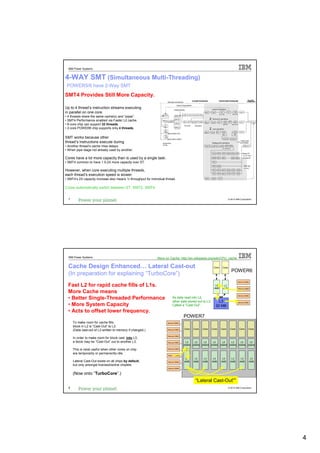 IBM Power Systems


4-WAY SMT (Simultaneous Multi-Threading)
 POWER5/6 have 2-Way SMT
SMT4 Provides Still More Capacity.

Up to 4 thread’s instruction streams executing
in parallel on one core.
• 4 threads share the same cache(s) and “pipes”.
• SMT4 Performance enabled via Faster L2 cache.                                                          2
• 8-core chip can support 32 threads.
• 2-core POWER6 chip supports only 4 threads.                                                            2

SMT works because other
thread’s instructions execute during
• Another thread’s cache miss delays.
• When pipe stage not already used by another.

Cores have a lot more capacity than is used by a single task.
• SMT4 common to have 1.5-2X more capacity over ST.

However, when core executing multiple threads,
each thread’s execution speed is slower.
• SMT4’s 2X capacity increase also means ½ throughput for individual thread.

Cores automatically switch between ST, SMT2, SMT4.


  7                                                                                                                          © 2012 IBM Corporation




  IBM Power Systems                                            More on Cache: http://en.wikipedia.org/wiki/CPU_cache

  Cache Design Enhanced… Lateral Cast-out                                                                     Core    Core
                                                                                                                               POWER6
  (In preparation for explaining “TurboCore”)
                                                                                                                                      Memory DIMM

  Fast L2 for rapid cache fills of L1s.                                                                        L2
                                                                                                              4MB
                                                                                                                       L2
                                                                                                                      4MB             Memory DIMM

  More Cache means
                                                                                                                                      Memory DIMM
  • Better Single-Threaded Performance                                    As data read into L2,
                                                                          other data stored out to L3.           L3                   Memory DIMM
  • More System Capacity                                                  Called a “Cast-Out”.                 32 MB
  • Acts to offset lower frequency.
                                                                                    POWER7
      To make room for cache fills,                                   Memory DIMM

      block in L2 is “Cast-Out” to L3.
                                                                                    Core   Core   Core       Core    Core     Core     Core     Core
      (Data cast-out of L3 written to memory if changed.)             Memory DIMM



                                                                      Memory DIMM
      In order to make room for block cast into L3,
      a block may be “Cast-Out” out to another L3.                    Memory DIMM     L2    L2    L2    L2    L2    L2    L2    L2
                                                                                    256KB 256KB 256KB 256KB 256KB 256KB 256KB 256KB
      This is most useful when other cores on chip                    Memory DIMM

      are temporarily or permanently idle.
                                                                      Memory DIMM

                                                                                     L3     L3     L3         L3      L3        L3      L3           L3
      Lateral Cast-Out exists on all chips by default,                Memory DIMM   4MB    4MB    4MB        4MB     4MB       4MB     4MB          4MB
      but only amongst licensed/active chiplets.
                                                                      Memory DIMM


      (Now onto “TurboCore”.)
                                                                                            “Lateral Cast-Out””
  8                                                                                                                          © 2012 IBM Corporation




                                                                                                                                                          4
 