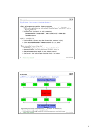 IBM Power Systems


Application Performance Characteristics

     Batch performance characteristics; single vs multithread
      – Multithreaded applications can automatically take advantage of new POWER features
           Typically I/O bound
      – Single threaded applications will need some tuning
           Typically uses only a single core at a time (e.g. max 6% of a sixteen way)
           Typically I/O bound

     CPU or disk I/O bound?
      – Low overall CPU utilization, high disk utilization, lots of memory paging
      – Tuning techniques available to make an I/O bound job CPU bound

     Batch jobs waiting for something else?
      – Wait for I/Os, e.g. disk configuration # disk arms, disk speed, IOA, disk cache, etc.
      – Wait for processors, CPU queuing, higher priorities, virtualization, capping, etc.
      – Wait for record locks and seizes, DB design, application architecture
      – Wait for many other potential wait situations, hundreds of wait situations


11                                                                                                           © 2012 IBM Corporation




IBM Power Systems


Multithread vs single thread applications - Example
                                          Start of End-of-Day Process


      Job1                       Job2                      Job3                       Job4                       Job5




                                                     Single thread



      Job1                       Job2                      Job3                       Job4                       Job5


                                           End of End-of-Day Process
                                                    Backup
       Some applications cannot be run in multithread mode, e.g. data integrity, data dependency, etc
       Processor utilization in single threaded is typically below 20%
       Performance improvements in single threaded jobs are limited to one processor unless DB SMP is used
12                                                                                                           © 2012 IBM Corporation




                                                                                                                                      6
 