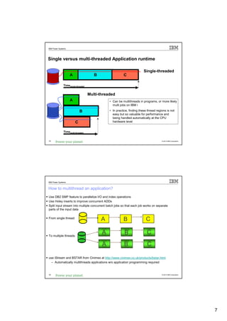 IBM Power Systems




Single versus multi-threaded Application runtime

                                                                         Single-threaded
                    A                  B                 C

              Timesingle-threaded


                                    Multi-threaded
                    A                          • Can be multithreads in programs, or more likely
                                                 multi jobs on IBM i

                            B                  • In practice, finding these thread regions is not
                                                 easy but so valuable for performance and
                                                 being handled automatically at the CPU
                        C                        hardware level


              Timemulti-threaded


13                                                                                     © 2012 IBM Corporation




IBM Power Systems


How to multithread an application?
Use DB2 SMP feature to parallelize I/O and index operations
Use Holey inserts to improve concurrent ADDs
Split input stream into multiple concurrent batch jobs so that each job works on separate
parts of the input data

From single thread:
                                           A             B                 C

To multiple threads:
                                           A              B                C

                                           A              B                C

use iStream and BSTAR from Cinimex at http://www.cinimex.co.uk/products/bstar.html
  – Automatically multithreads applications w/o application programming required


14                                                                                     © 2012 IBM Corporation




                                                                                                                7
 