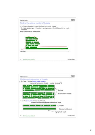 IBM Power Systems


Finding the optimal number of threads
      The first challenge is to evenly distribute work across threads.
      In this simple example, 8 threads are running concurrently, but the work is not evenly
      distributed
      CPU resources are under-utilized.




Time (cycles)




 15                                                                                      © 2012 IBM Corporation




 IBM Power Systems


Find the optimal number of threads
  On Power 7, for the highest overall capacity,
                  number of concurrent threads = number of cores * 4




                                                                        2 cores

                                                                        8 concurrent threads



      For the best runtime for individual threads,
                        number of concurrent threads = number of cores

                                                                         2 cores

                                                                         2 concurrent threads

                                                                  High priority work

 16                                                                                      © 2012 IBM Corporation




                                                                                                                  8
 