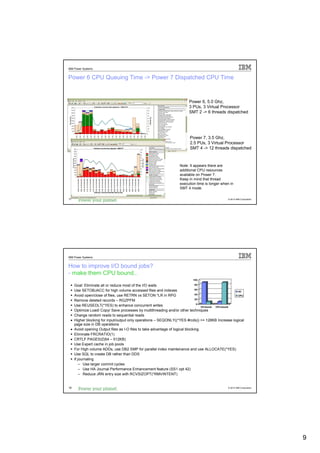 IBM Power Systems


Power 6 CPU Queuing Time -> Power 7 Dispatched CPU Time


                                                                        Power 6, 5.0 Ghz,
                                                                        3 PUs, 3 Virtual Processor
                                                                        SMT 2 -> 6 threads dispatched




                                                                        Power 7, 3.5 Ghz,
                                                                        2.5 PUs, 3 Virtual Processor
                                                                        SMT 4 -> 12 threads dispatched



                                                                  Note: It appears there are
                                                                  additional CPU resources
                                                                  available on Power 7.
                                                                  Keep in mind that thread
                                                                  execution time is longer when in
                                                                  SMT 4 mode.

17                                                                                             © 2012 IBM Corporation




IBM Power Systems


How to improve I/O bound jobs?
- make them CPU bound..
                                                                          100

   Goal: Eliminate all or reduce most of the I/O waits                        80

   Use SETOBJACC for high volume accessed files and indexes                   60
                                                                                                      I/O
                                                                              40
   Avoid open/close of files, use RETRN vs SETON *LR in RPG                                           CPU
                                                                              20
   Remove deleted records – RGZPFM
                                                                               0
   Use REUSEDLT(*YES) to enhance concurrent writes                                I/O bound CPU bound
   Optimize Load/ Copy/ Save processes by multithreading and/or other techniques
   Change random reads to sequential reads
 • Higher blocking for input/output only operations – SEQONLY((*YES #rcds)) >= 128KB Increase logical
   page size in DB operations
 • Avoid opening Output files as I-O files to take advantage of logical blocking.
   Eliminate FRCRATIO(1)
 • CRTLF PAGESIZ(64 – 512KB)
   Use Expert cache in job pools
   For High volume ADDs, use DB2 SMP for parallel index maintenance and use ALLOCATE(*YES)
   Use SQL to create DB rather than DDS
   If journaling
       – Use larger commit cycles
       – Use HA Journal Performance Enhancement feature (SS1 opt 42)
       – Reduce JRN entry size with RCVSIZOPT(*RMVINTENT)


18                                                                                             © 2012 IBM Corporation




                                                                                                                        9
 