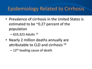 Epidemiology Related to Cirrhosis
• Prevalence of cirrhosis in the United States is
estimated to be ~0.27 percent of the
population
– 633,323 Adults 13
• Nearly 2 million deaths annually are
attributable to CLD and cirrhosis 14
– 12th leading cause of death
 