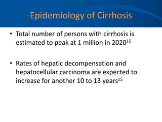 Epidemiology of Cirrhosis
• Total number of persons with cirrhosis is
estimated to peak at 1 million in 202015
• Rates of hepatic decompensation and
hepatocellular carcinoma are expected to
increase for another 10 to 13 years15
 
