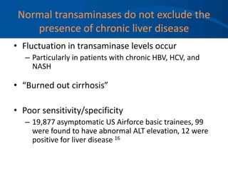 Normal transaminases do not exclude the
presence of chronic liver disease
• Fluctuation in transaminase levels occur
– Particularly in patients with chronic HBV, HCV, and
NASH
• “Burned out cirrhosis”
• Poor sensitivity/specificity
– 19,877 asymptomatic US Airforce basic trainees, 99
were found to have abnormal ALT elevation, 12 were
positive for liver disease 16
 