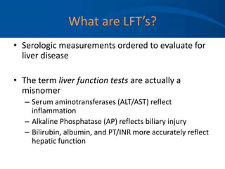 What are LFT’s?
• Serologic measurements ordered to evaluate for
liver disease
• The term liver function tests are actually a
misnomer
– Serum aminotransferases (ALT/AST) reflect
inflammation
– Alkaline Phosphatase (AP) reflects biliary injury
– Bilirubin, albumin, and PT/INR more accurately reflect
hepatic function
 
