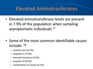 Elevated Aminotranferases
• Elevated aminotransferase levels are present
in 7.9% of the population when sampling
asymptomatic individuals 17
• Some of the most common identifiable causes
include: 18
– alcohol use (13.5%)
– hepatitis C (7.0%)
– hemochromatosis (3.4%)
– hepatitis B (0.9%)
– combination of causes (6.1%)
 