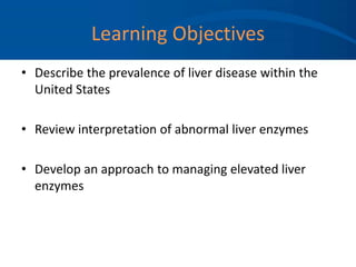 Learning Objectives
• Describe the prevalence of liver disease within the
United States
• Review interpretation of abnormal liver enzymes
• Develop an approach to managing elevated liver
enzymes
 