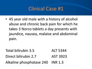 Clinical Case #1
• 45 year old male with a history of alcohol
abuse and chronic back pain for which he
takes 3 Norco tablets a day presents with
jaundice, nausea, malaise and abdominal
pain.
Total bilirubin 3.5 ALT 5344
Direct bilirubin 2.7 AST 3923
Alkaline phosphatase 240 INR 1.3
 