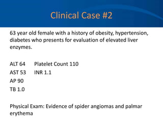Clinical Case #2
63 year old female with a history of obesity, hypertension,
diabetes who presents for evaluation of elevated liver
enzymes.
ALT 64 Platelet Count 110
AST 53 INR 1.1
AP 90
TB 1.0
Physical Exam: Evidence of spider angiomas and palmar
erythema
 