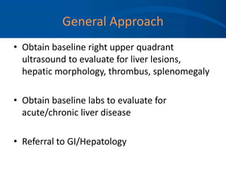 General Approach
• Obtain baseline right upper quadrant
ultrasound to evaluate for liver lesions,
hepatic morphology, thrombus, splenomegaly
• Obtain baseline labs to evaluate for
acute/chronic liver disease
• Referral to GI/Hepatology
 
