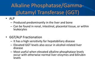 Alkaline Phosphatase/Gamma-
glutamyl Transferase (GGT)
• ALP
– Produced predominantly in the liver and bone
– Can be found in renal, intestinal, placental tissue, or within
leukocytes
• GGT/ALP Fractionation
– It has a high sensitivity for hepatobiliary disease
– Elevated GGT levels also occur in alcohol-related liver
disease
– Most useful when elevated alkaline phosphatase levels
occur with otherwise normal liver enzymes and bilirubin
levels
 