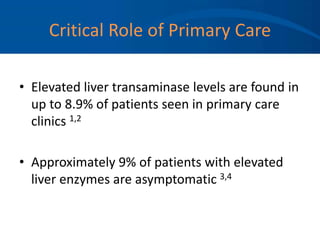 Critical Role of Primary Care
• Elevated liver transaminase levels are found in
up to 8.9% of patients seen in primary care
clinics 1,2
• Approximately 9% of patients with elevated
liver enzymes are asymptomatic 3,4
 