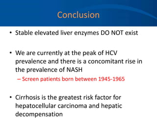 Conclusion
• Stable elevated liver enzymes DO NOT exist
• We are currently at the peak of HCV
prevalence and there is a concomitant rise in
the prevalence of NASH
– Screen patients born between 1945-1965
• Cirrhosis is the greatest risk factor for
hepatocellular carcinoma and hepatic
decompensation
 