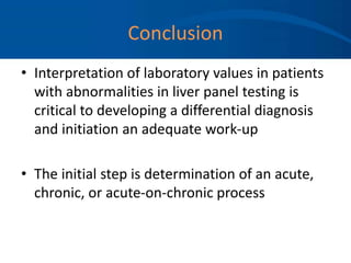 Conclusion
• Interpretation of laboratory values in patients
with abnormalities in liver panel testing is
critical to developing a differential diagnosis
and initiation an adequate work-up
• The initial step is determination of an acute,
chronic, or acute-on-chronic process
 