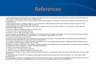 References
1. Younossi ZM, Stepanova M, Afendy M, et al. Changes in the prevalence of the most common causes of chronic liver diseases in the United States from
1988 to 2008. Clin Gastroenterol Hepatol. 2011 Jun;9(6):524-530.
2. Udompap P, Kim D, Kim WR. Current and Future Burden of Chronic Nonmalignant Liver Disease. Clin Gastroenterol Hepatol. 2015 Nov;13(12):2031-41.
Epub 2015 Aug 17.
3. Hultcrantz R, Glaumann H, Lindberg G, Nilsson LH. Liver investigation in 149 asymptomatic patients with moderately elevated activities of serum
aminotransferases. Scand J Gastroenterol 1986; 21:109–113.
4. Ioanou GN, Boyko EJ, Lee SP. The prevalence and predictors of elevated serum aminotransferase activity in the United States in 1999-2002. Am J
Gastroenterol 2006; 101:76–82.
5. Chou R et al. Agency for Healthcare Research and Quality; 2012.
6. Chak E et al. Liver Int. 2011 Sep;31(8):1090-101.
7. Lavanchy D. Liver Int. 2009 Jan;29 Suppl 1:74-81.
8. Puoti C, Castellacci R, Montagnese F et al. Histological and virological features and follow-up of hepatitis C virus carriers with normal aminotransferase
levels: the Italian prospective study of the asymptomatic C carriers (ISACC). J Hepatol 2002; 37: 117–123.
9. Ly KN et al. Ann Intern Med. 2012;156:271-8.
10. Lazo M, Hernaez R, Eberhardt MS, et al. Prevalence of nonalcoholic fatty liver disease in the United States: the Third National Health and Nutrition
Examination Survey, 1988-1994. Am J Epidemiol. 2013 Jul 1;178(1):38-45.
11. L.A. Adams, S. Sanderson, K.D. Lindor, P. Angulo. The histological course of nonalcoholic fatty liver disease: a longitudinal study of 103 patients with
sequential liver biopsies. J Hepatol, 42 (2005), pp. 132–138.
12. McPherson S, Hardy T, Henderson E, et al. Evidence of NAFLD progression from steatosis to fibrosing-steatohepatitis using paired biopsies: implications
for prognosis and clinical management. J Hepatol. 2015 May;62(5):1148-55.
13. Heron M. Natl Vital Stat Rep.2012;61:1–96.
14. Scaglione S et al. J Clin Gastroenterol. 2014 Oct 8.
15. Chou R et al. Agency for Healthcare Research and Quality; 2012.
16. Kundrotas LW; Clement DJ. Serum alanine aminotransferase (ALT) elevation in asymptomatic US Air Force basic trainee blood donors. Dig Dis Sci 1993;
38:2145-2150
17. Clark JM, Brancati FL, Diehl AM. The prevalence and etiology of elevated aminotransferase levels in the United States. Am J Gastroenterol. 2003
May;98(5):960–7.
18. Liangpunsakul S, Chalasani N. Unexplained Elevations in Alanine Aminotransferase in Individuals with the Metabolic Syndrome: Results from the Third
National Health and Nutrition Survey (NHANES III). The American Journal of the Medical Sciences [Internet]. 2005;329(3).
 