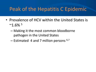 Peak of the Hepatitis C Epidemic
• Prevalence of HCV within the United States is
~1.6% 5
– Making it the most common bloodborne
pathogen in the United States
– Estimated 4 and 7 million persons 6,7
 