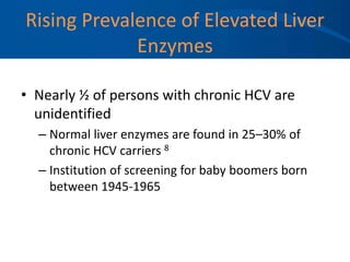Rising Prevalence of Elevated Liver
Enzymes
• Nearly ½ of persons with chronic HCV are
unidentified
– Normal liver enzymes are found in 25–30% of
chronic HCV carriers 8
– Institution of screening for baby boomers born
between 1945-1965
 
