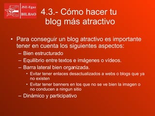 4.3.- Cómo hacer tu    blog más atractivo Para conseguir un blog atractivo es importante tener en cuenta los siguientes aspectos: Bien estructurado Equilibrio entre textos e imágenes o vídeos. Barra lateral bien organizada. Evitar tener enlaces desactualizados a webs o blogs que ya no existen Evitar tener banners en los que no se ve bien la imagen o no conducen a ningun sitio Dinámico y participativo 
