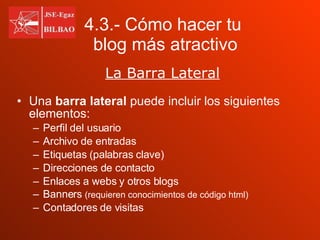 Una  barra lateral  puede incluir los siguientes elementos: Perfil del usuario Archivo de entradas Etiquetas (palabras clave) Direcciones de contacto Enlaces a webs y otros blogs Banners  (requieren conocimientos de código html) Contadores de visitas 4.3.- Cómo hacer tu    blog más atractivo La Barra Lateral 