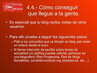 4.4.- Cómo conseguir  que llegue a la gente. Es esencial que tu blog reciba visitas de otros usuarios. Para ello prueba a seguir los siguientes pasos: Pide a tus conocidos que ya tengan un blog que creen un enlace desde el suyo. Si tienes intención de escribir sobre temas de actualidad y/o política puedes solicitar participar en una blogosfera (Red Progresista, Red de blogs Socialistas, socialdemocracia.org, lasideas.es, etc…) 