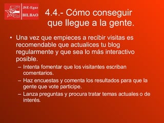 Una vez que empieces a recibir visitas es recomendable que actualices tu blog regularmente y que sea lo más interactivo posible. Intenta fomentar que los visitantes escriban comentarios. Haz encuestas y comenta los resultados para que la gente que vote participe. Lanza preguntas y procura tratar temas actuales o de interés. 4.4.- Cómo conseguir  que llegue a la gente. 