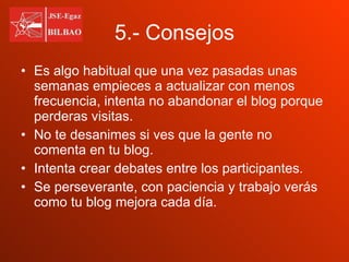 5.- Consejos Es algo habitual que una vez pasadas unas semanas empieces a actualizar con menos frecuencia, intenta no abandonar el blog porque perderas visitas. No te desanimes si ves que la gente no comenta en tu blog. Intenta crear debates entre los participantes. Se perseverante, con paciencia y trabajo verás como tu blog mejora cada día. 